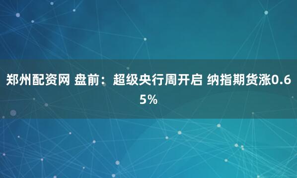 郑州配资网 盘前：超级央行周开启 纳指期货涨0.65%