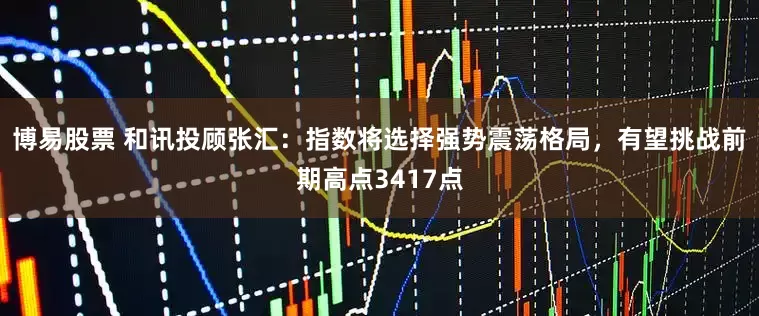 博易股票 和讯投顾张汇：指数将选择强势震荡格局，有望挑战前期高点3417点