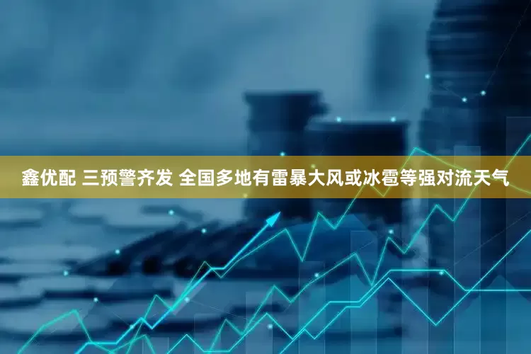 鑫优配 三预警齐发 全国多地有雷暴大风或冰雹等强对流天气