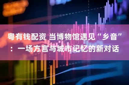 粤有钱配资 当博物馆遇见“乡音”：一场方言与城市记忆的新对话