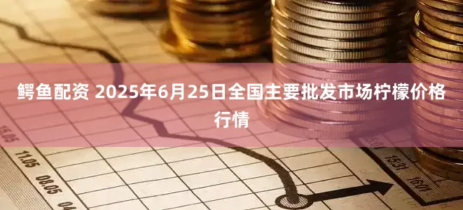 鳄鱼配资 2025年6月25日全国主要批发市场柠檬价格行情