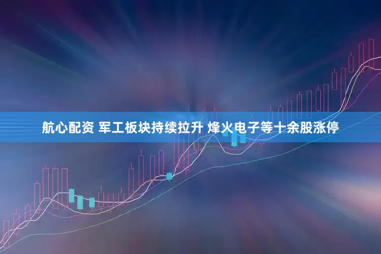 航心配资 军工板块持续拉升 烽火电子等十余股涨停