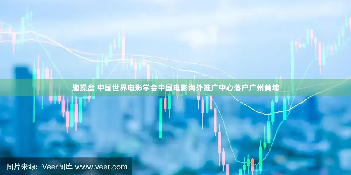 趣操盘 中国世界电影学会中国电影海外推广中心落户广州黄埔