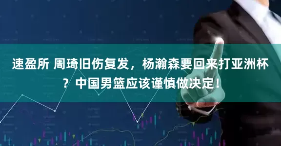 速盈所 周琦旧伤复发，杨瀚森要回来打亚洲杯？中国男篮应该谨慎做决定！