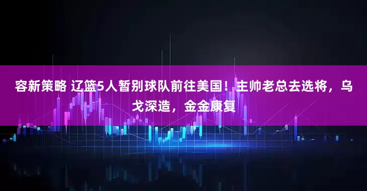 容新策略 辽篮5人暂别球队前往美国！主帅老总去选将，乌戈深造，金金康复
