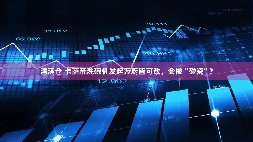 鸿满仓 卡萨帝洗碗机发起万厨皆可改，会被“碰瓷”?