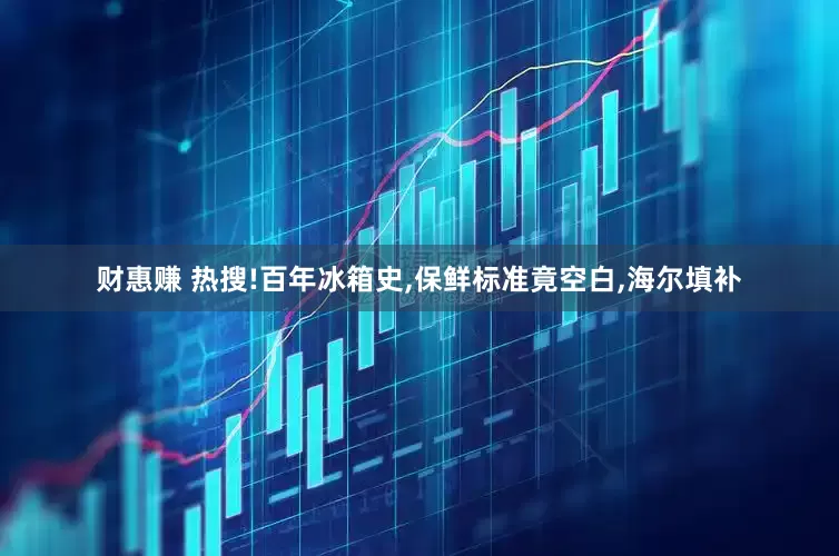 财惠赚 热搜!百年冰箱史,保鲜标准竟空白,海尔填补