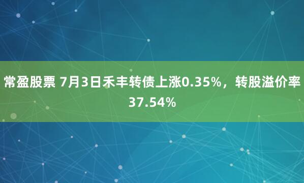常盈股票 7月3日禾丰转债上涨0.35%，转股溢价率37.54%