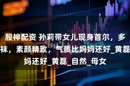 股神配资 孙莉带女儿现身首尔，多多穿破洞丝袜，素颜精致，气质比妈妈还好_黄磊_自然_母女