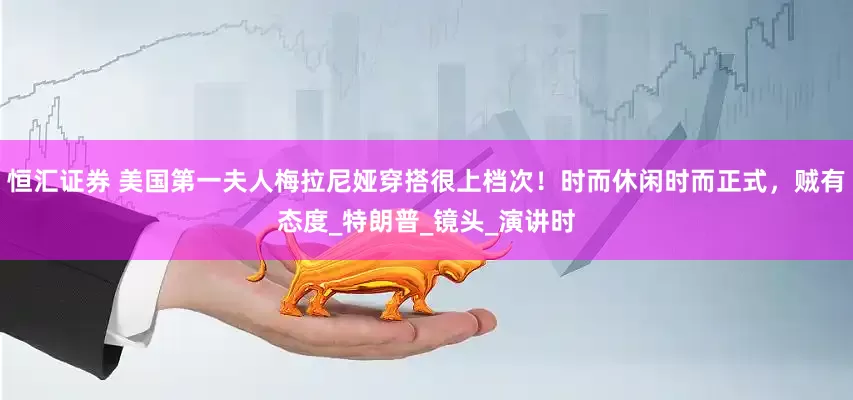 恒汇证券 美国第一夫人梅拉尼娅穿搭很上档次！时而休闲时而正式，贼有态度_特朗普_镜头_演讲时