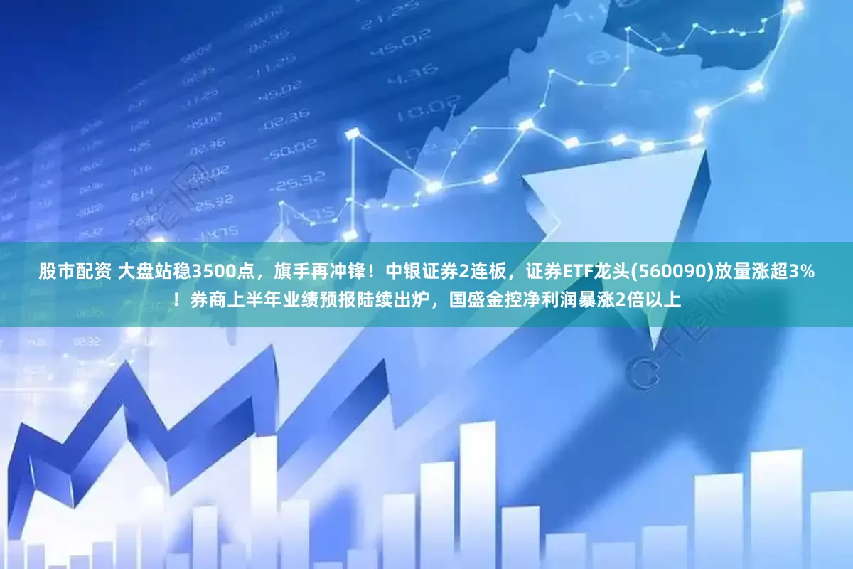 股市配资 大盘站稳3500点，旗手再冲锋！中银证券2连板，证券ETF龙头(560090)放量涨超3%！券商上半年业绩预报陆续出炉，国盛金控净利润暴涨2倍以上