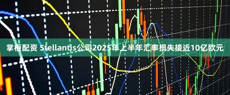 掌柜配资 Stellantis公司2025年上半年汇率损失接近10亿欧元