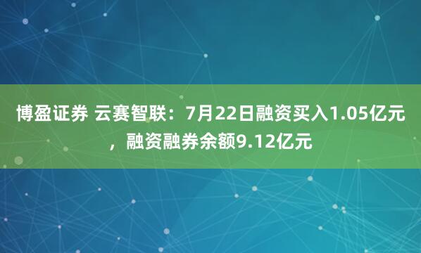 博盈证券 云赛智联：7月22日融资买入1.05亿元，融资融券余额9.12亿元