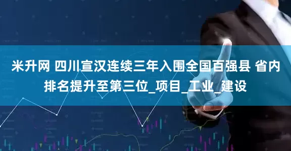 米升网 四川宣汉连续三年入围全国百强县 省内排名提升至第三位_项目_工业_建设