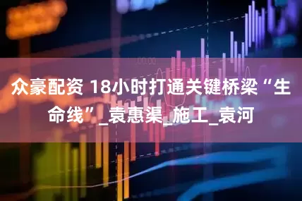 众豪配资 18小时打通关键桥梁“生命线”_袁惠渠_施工_袁河