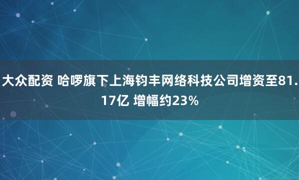 大众配资 哈啰旗下上海钧丰网络科技公司增资至81.17亿 增幅约23%