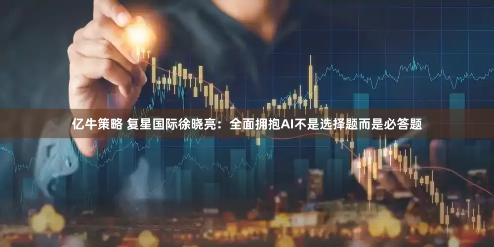 亿牛策略 复星国际徐晓亮：全面拥抱AI不是选择题而是必答题