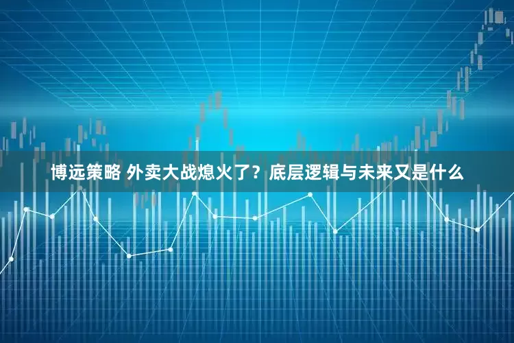 博远策略 外卖大战熄火了？底层逻辑与未来又是什么