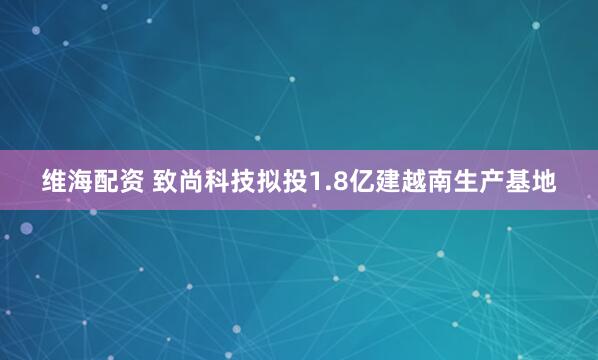 维海配资 致尚科技拟投1.8亿建越南生产基地