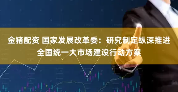 金猪配资 国家发展改革委：研究制定纵深推进全国统一大市场建设行动方案