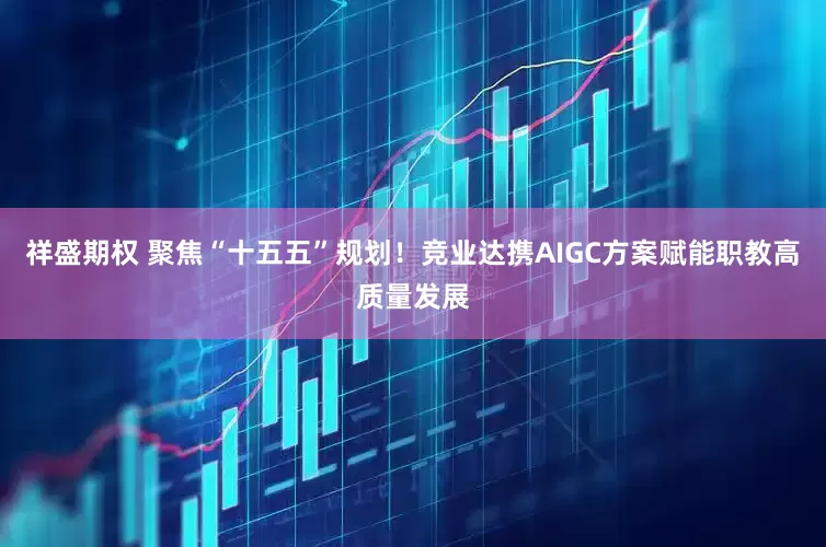 祥盛期权 聚焦“十五五”规划！竞业达携AIGC方案赋能职教高质量发展